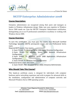 Vision for future


     MCITP Enterprise Administrator 2008
Course Description:

Enterprise administrators are recognized among their peers and managers as
leaders in Windows infrastructure design. Make sure your expertise in Windows
Server 2008 stands out. Earn the MCITP: Enterprise Administrator certification,
distinguishing you as an IT professional committed to excellence in working with
Windows Server 2008.

Course Overview:

To earn this certification, you must pass five exams: four Microsoft Certified
Technology Specialist (MCTS) prerequisite exams and one Professional Series
exam.
Required MCTS exams: Four exams:
     § Exam 70-640: TS: Windows Server 2008 Active Directory Configuration
     § Exam 70-642: TS: Windows Server 2008 Network Infrastructure
     Configuration
     § Exam 70-643: TS: Windows Server 2008 Applications Infrastructure
     Configuration
     § Exam 70-620: TS: Windows Vista Configuration
Professional Series exam: One exam:
     § Exam 70-647: PRO: Windows Server 2008, Enterprise Administrator.

Who Should Take This Course?

This hands-on certificate course is designed for individuals with computer
hardware and/or networking experience and wish to prepare for advanced skills in
the installation, configuration and administration of computer networks and
Microsoft Windows Server 2008 operating system.



                    Al Baraka-2 Tower Mogamaa Elmawakef St, Shebin El-Kom.
               Tel : 048/9102897                 Customer Service : 0102502304
        Email : info@ideal-generation.com        Website: www.ideal-generation.com
 