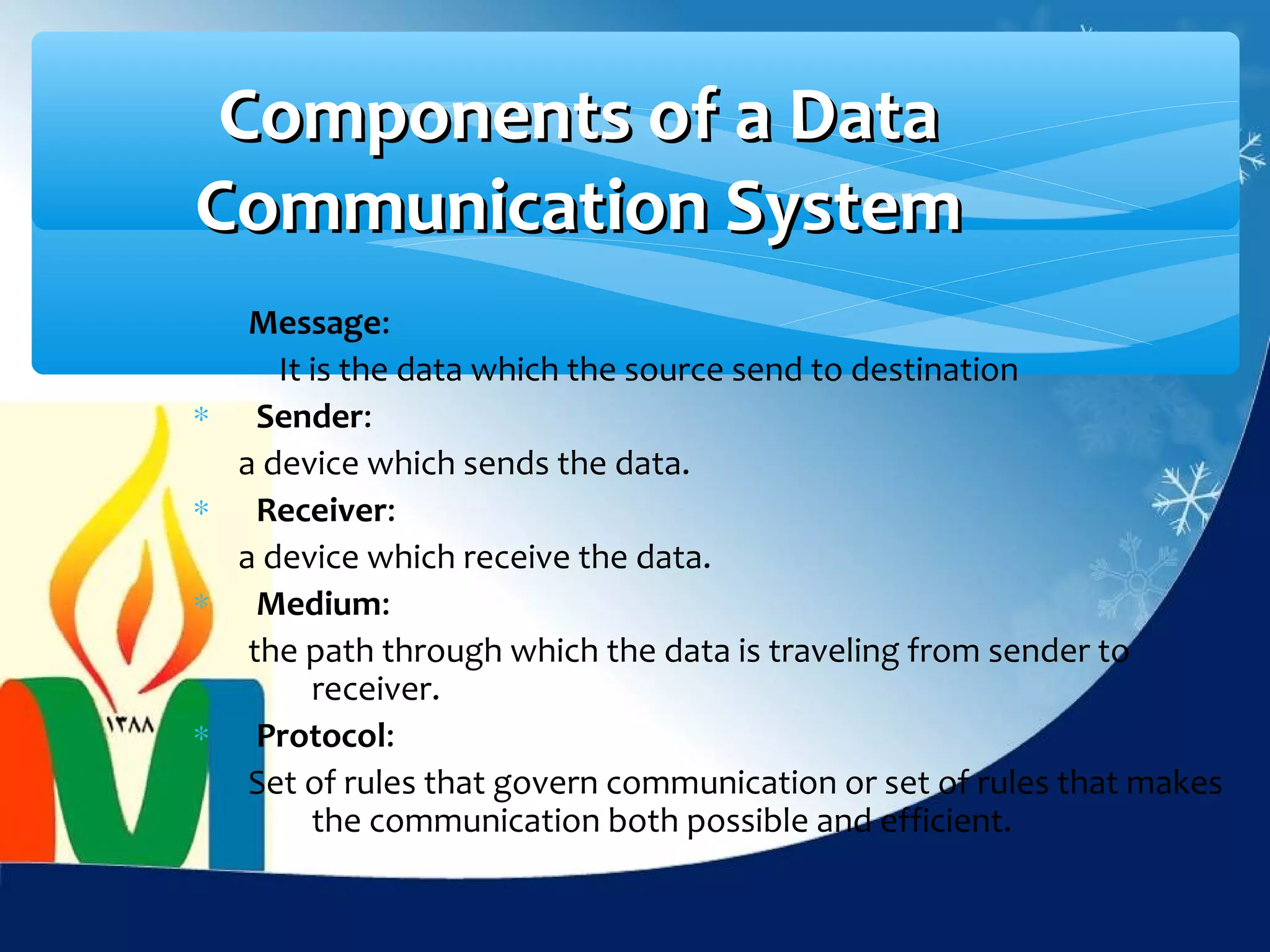 Components of a Data
Communication System
     Message:
       It is the data which the source send to destination
∗     Sender:
    a device which sends the data.
∗     Receiver:
    a device which receive the data.
∗     Medium:
     the path through which the data is traveling from sender to
          receiver.
∗     Protocol:
     Set of rules that govern communication or set of rules that makes
          the communication both possible and efficient.
 