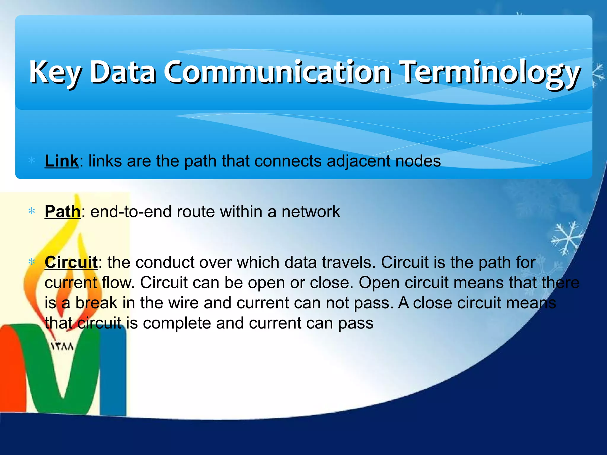 Key Data Communication Terminology

∗ Link: links are the path that connects adjacent nodes


∗ Path: end-to-end route within a network


∗ Circuit: the conduct over which data travels. Circuit is the path for
  current flow. Circuit can be open or close. Open circuit means that there
  is a break in the wire and current can not pass. A close circuit means
  that circuit is complete and current can pass
 
