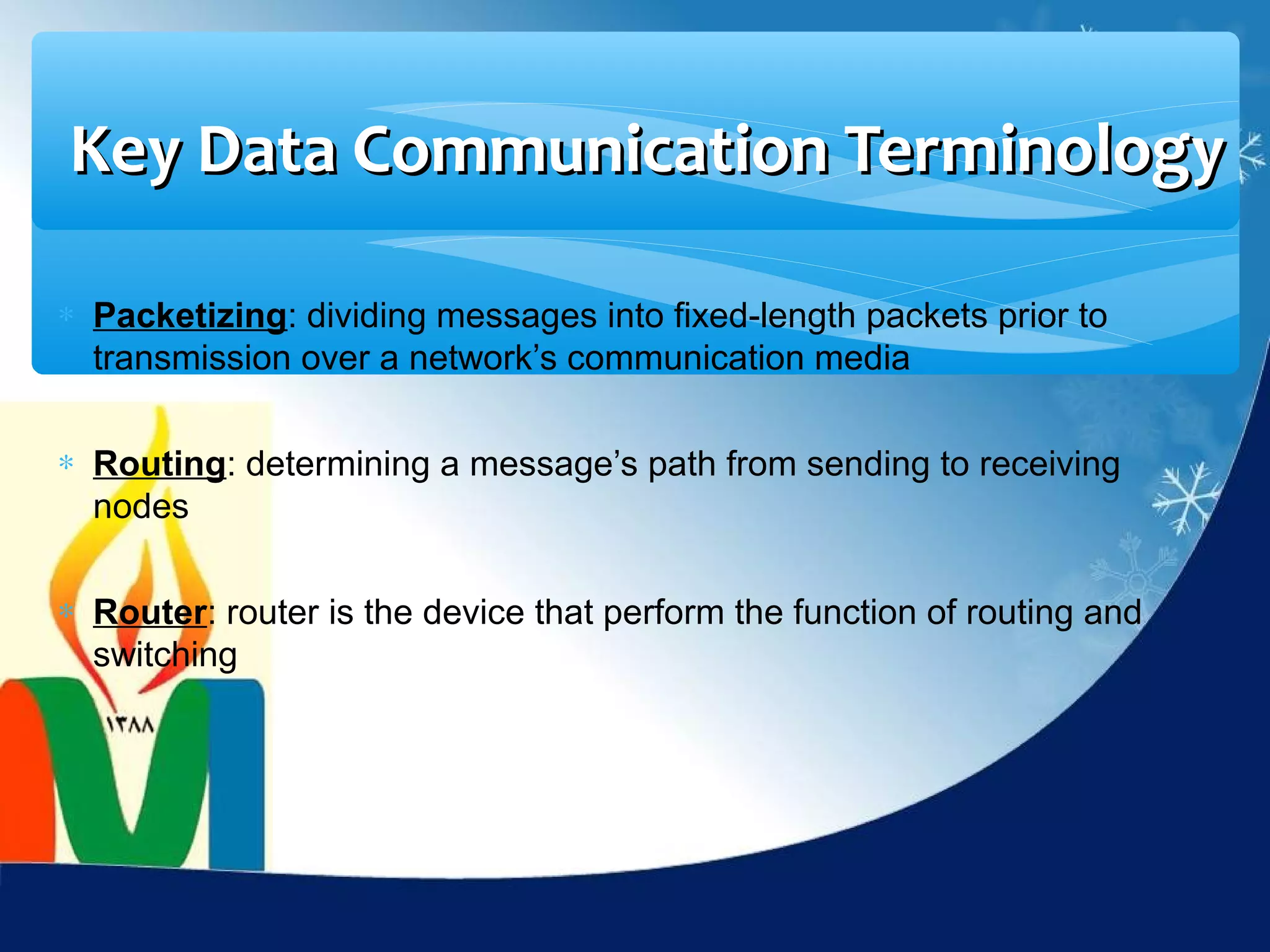 Key Data Communication Terminology

∗ Packetizing: dividing messages into fixed-length packets prior to
  transmission over a network’s communication media

∗ Routing: determining a message’s path from sending to receiving
  nodes

∗ Router: router is the device that perform the function of routing and
  switching
 
