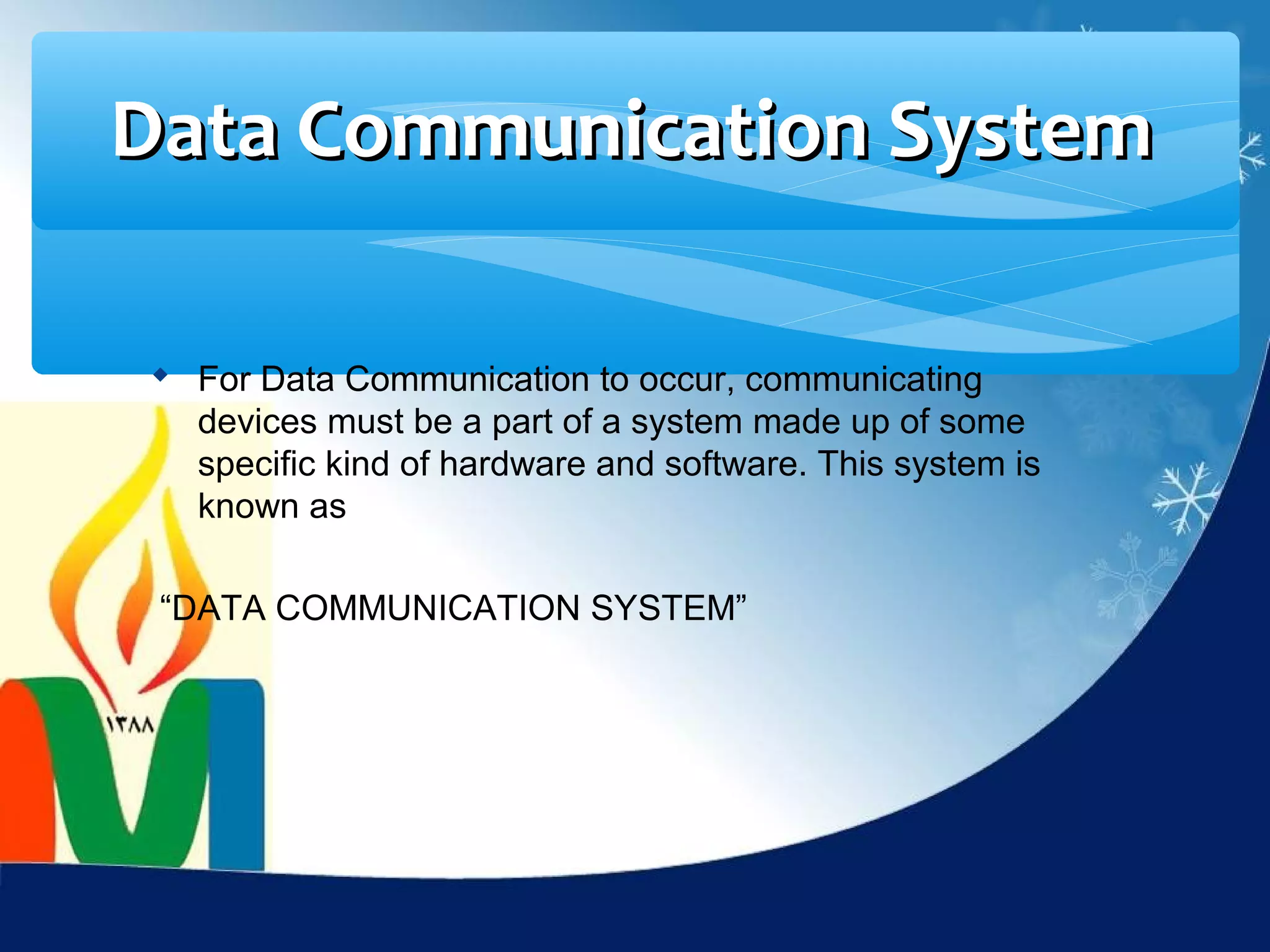 Data Communication System

 For Data Communication to occur, communicating
  devices must be a part of a system made up of some
  specific kind of hardware and software. This system is
  known as

 “DATA COMMUNICATION SYSTEM”
 