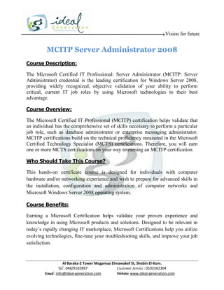 Vision for future


         MCITP Server Administrator 2008
Course Description:

The Microsoft Certified IT Professional: Server Administrator (MCITP: Server
Administrator) credential is the leading certification for Windows Server 2008,
providing widely recognized, objective validation of your ability to perform
critical, current IT job roles by using Microsoft technologies to their best
advantage.

Course Overview:

The Microsoft Certified IT Professional (MCITP) certification helps validate that
an individual has the comprehensive set of skills necessary to perform a particular
job role, such as database administrator or enterprise messaging administrator.
MCITP certifications build on the technical proficiency measured in the Microsoft
Certified Technology Specialist (MCTS) certifications. Therefore, you will earn
one or more MCTS certifications on your way to earning an MCITP certification.

Who Should Take This Course?

This hands-on certificate course is designed for individuals with computer
hardware and/or networking experience and wish to prepare for advanced skills in
the installation, configuration and administration of computer networks and
Microsoft Windows Server 2008 operating system.

Course Benefits:

Earning a Microsoft Certification helps validate your proven experience and
knowledge in using Microsoft products and solutions. Designed to be relevant in
today’s rapidly changing IT marketplace, Microsoft Certifications help you utilize
evolving technologies, fine-tune your troubleshooting skills, and improve your job
satisfaction.


                    Al Baraka-2 Tower Mogamaa Elmawakef St, Shebin El-Kom.
               Tel : 048/9102897                 Customer Service : 0102502304
        Email : info@ideal-generation.com        Website: www.ideal-generation.com
 