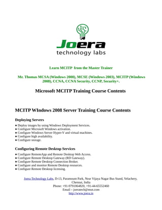 Learn MCITP from the Master Trainer

 Mr. Thomas MCSA (Windows 2000), MCSE (Windows 2003), MCITP (Windows
             2008), CCNA, CCNA Security, CCNP, Security+.

              Microsoft MCITP Training Course Contents



MCITP WIndows 2008 Server Training Course Contents
Deploying Servers
● Deploy images by using Windows Deployment Services.
● Configure Microsoft Windows activation.
● Configure Windows Server Hyper-V and virtual machines.
● Configure high availability.
● Configure storage.

Configuring Remote Desktop Services
● Configure RemoteApp and Remote Desktop Web Access.
● Configure Remote Desktop Gateway (RD Gateway).
● Configure Remote Desktop Connection Broker.
● Configure and monitor Remote Desktop resources.
● Configure Remote Desktop licensing.


      Joera Technology Labs, D-13, Paramount Park, Near Vijaya Nagar Bus Stand, Velachery,
                                          Chennai, India
                           Phone: +91-9791064820, +91-44-65552460
                                   Email – joeratech@msn.com
                                       http://www.joera.in
 