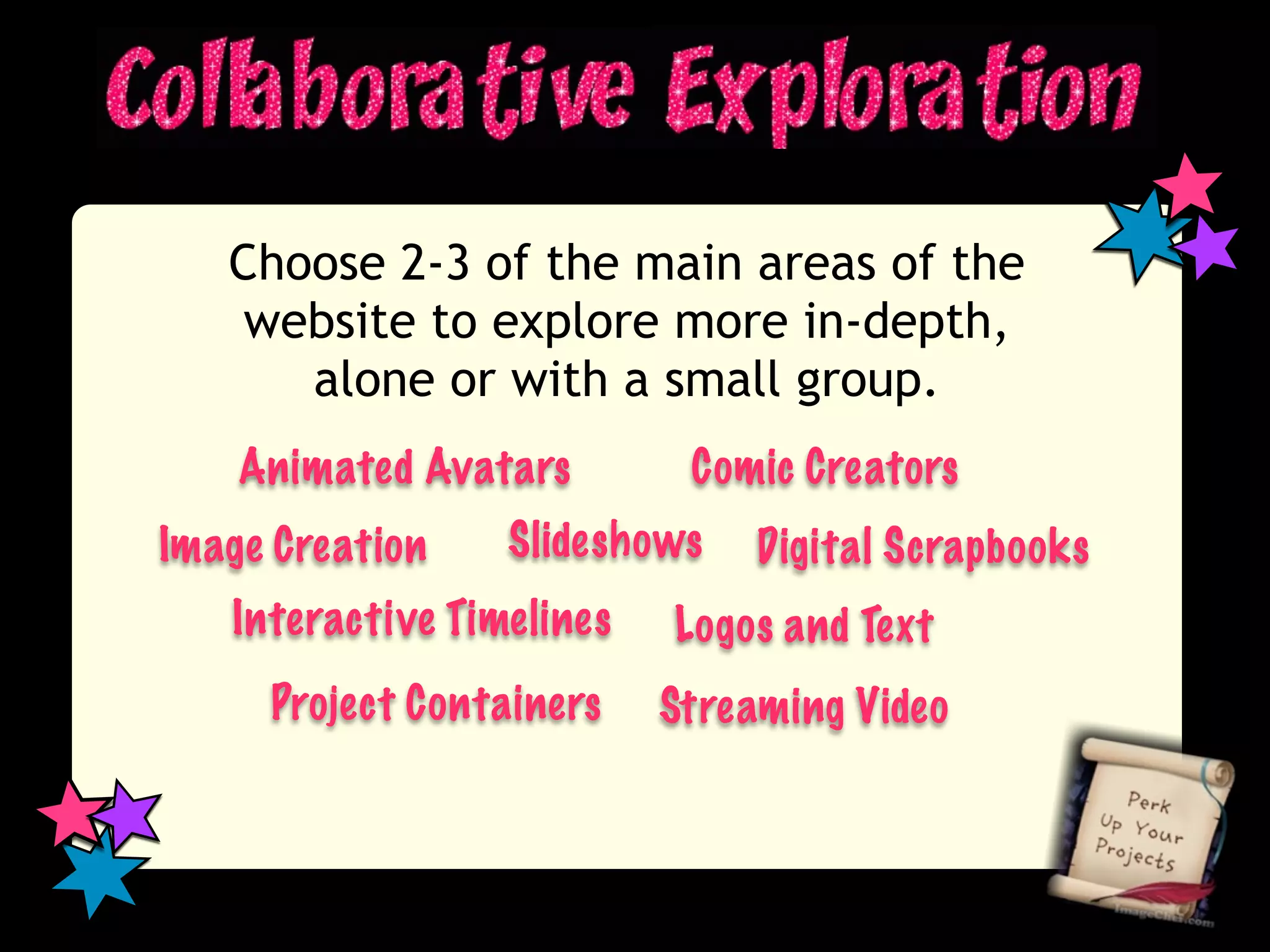 Choose 2-3 of the main areas of the
    website to explore more in-depth,
      alone or with a small group.
    Animated Avatars        Comic Creators
Image Creation    Slideshows    Digital Scrapbooks
   Interactive Timelines   Logos and Text
     Project Containers    Streaming Video
 