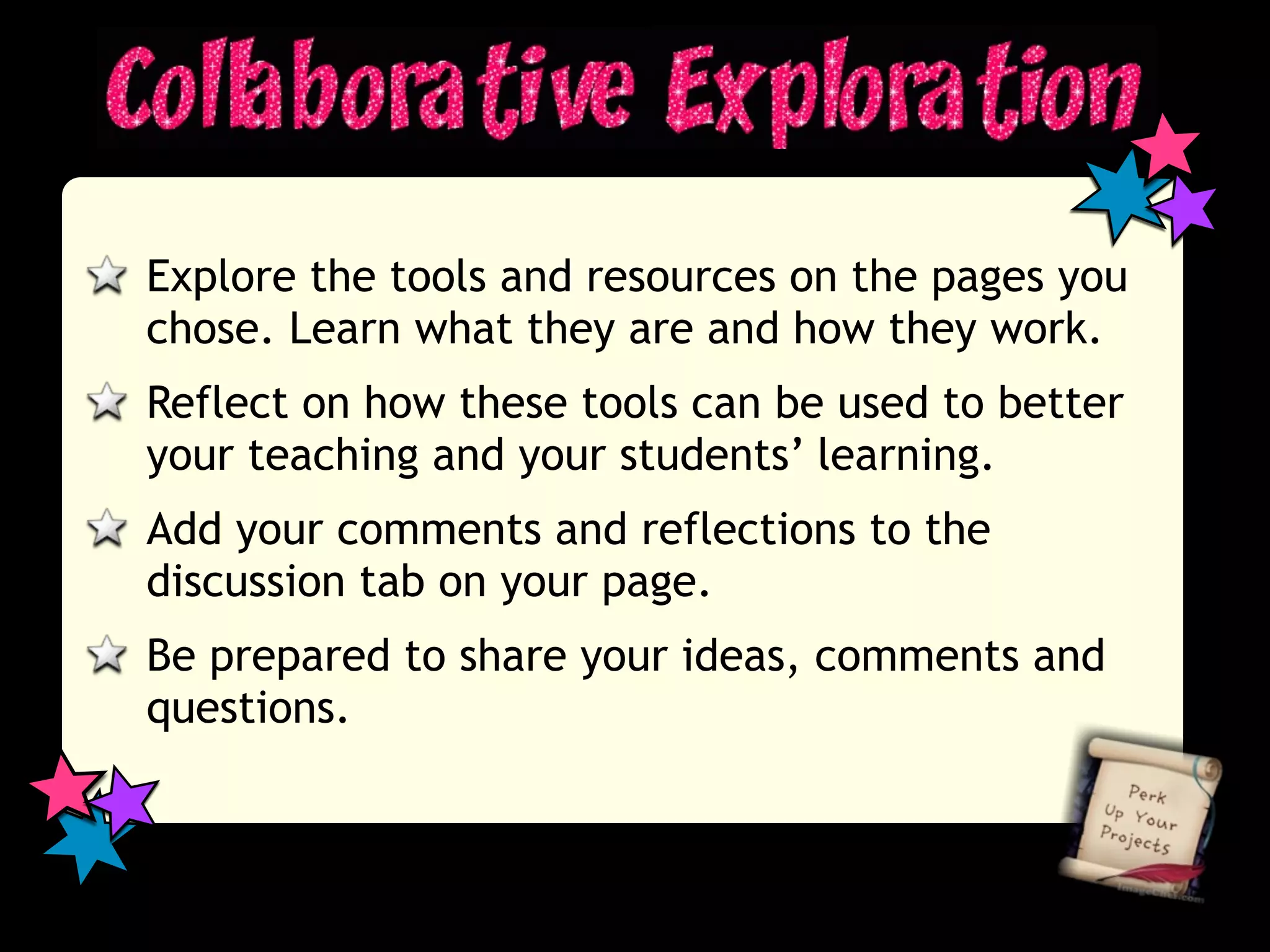 Explore the tools and resources on the pages you
chose. Learn what they are and how they work.
Reflect on how these tools can be used to better
your teaching and your students’ learning.
Add your comments and reflections to the
discussion tab on your page.
Be prepared to share your ideas, comments and
questions.
 