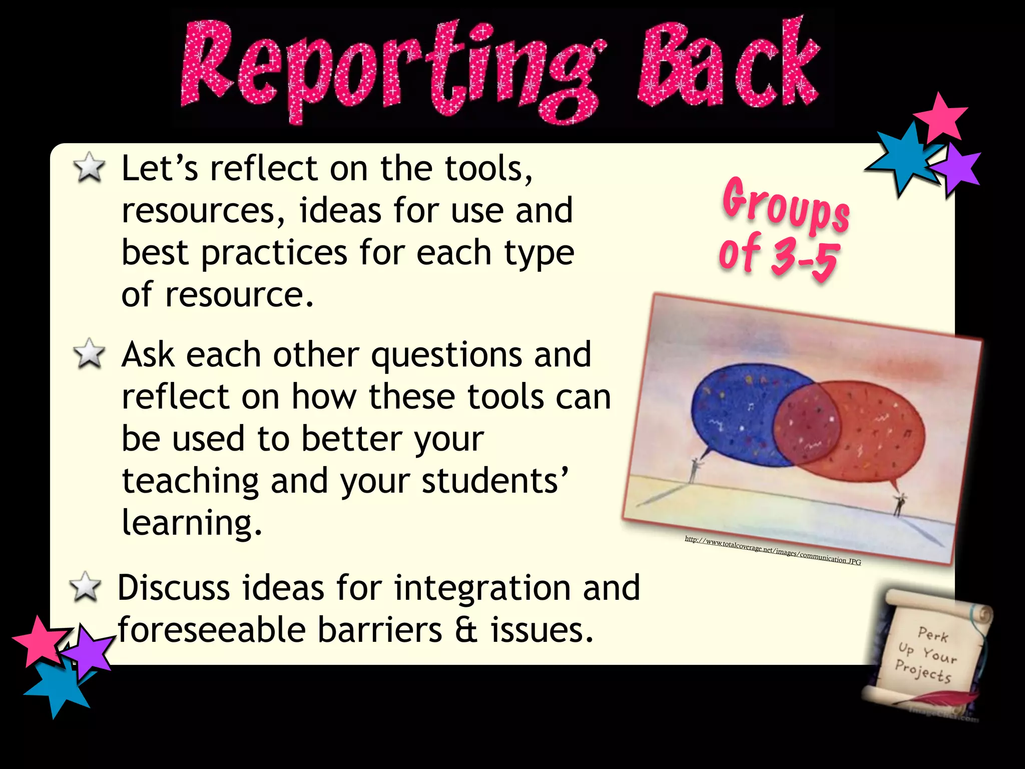 Let’s reflect on the tools,
resources, ideas for use and                  G ro u p s
best practices for each type                  o f 3-5
of resource.
Ask each other questions and
reflect on how these tools can
be used to better your
teaching and your students’
learning.                           http://w
                                            ww.totalc
                                                     overage.n
                                                               et/images/
                                                                         commun
                                                                                icat   ion.JPG




Discuss ideas for integration and
foreseeable barriers & issues.
 