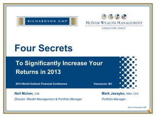 Four Secrets
To Significantly Increase Your
Returns in 2013
2013 World Outlook Financial Conference           Vancouver, BC


Neil McIver,   CIM                                     Mark Jasayko,       MBA, CFA

Director, Wealth Management & Portfolio Manager        Portfolio Manager

                                                                           ©2012 Richardson GMP

                                                                                        p. 1
 