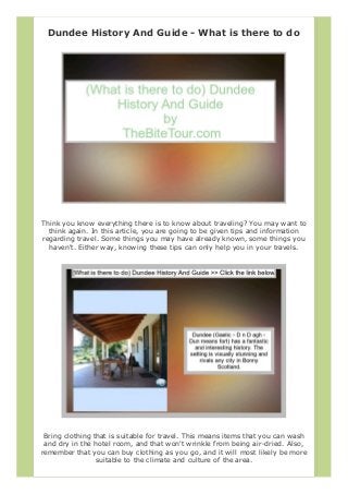 Dundee History And Guide - What is there to do
Think you know everything there is to know about traveling? You may want to
think again. In this article, you are going to be given tips and information
regarding travel. Some things you may have already known, some things you
haven't. Either way, knowing these tips can only help you in your travels.
Bring clothing that is suitable for travel. This means items that you can wash
and dry in the hotel room, and that won't wrinkle from being air-dried. Also,
remember that you can buy clothing as you go, and it will most likely be more
suitable to the climate and culture of the area.
 