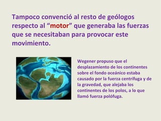 Tampoco convenció al resto de geólogos
respecto al “motor” que generaba las fuerzas
que se necesitaban para provocar este
movimiento.
Wegener propuso que el
desplazamiento de los continentes
sobre el fondo oceánico estaba
causado por la fuerza centrífuga y de
la gravedad, que alejaba los
continentes de los polos, a lo que
llamó fuerza polófuga.

 