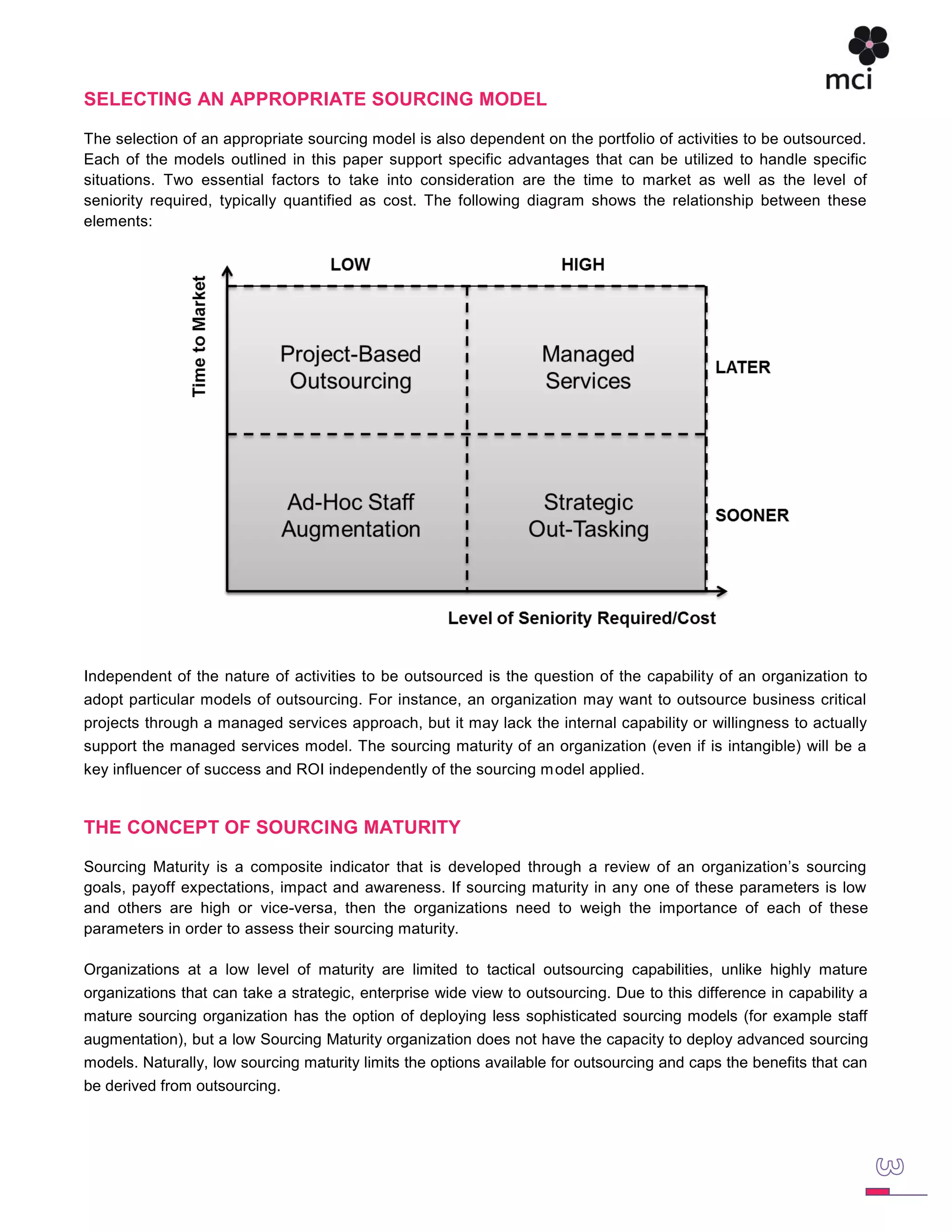 SELECTING AN APPROPRIATE SOURCING MODEL

The selection of an appropriate sourcing model is also dependent on the portfolio of activities to be outsourced.
Each of the models outlined in this paper support specific advantages that can be utilized to handle specific
situations. Two essential factors to take into consideration are the time to market as well as the level of
seniority required, typically quantified as cost. The following diagram shows the relationship between these
elements:




Independent of the nature of activities to be outsourced is the question of the capability of an organization to
adopt particular models of outsourcing. For instance, an organization may want to outsource business critical
projects through a managed services approach, but it may lack the internal capability or willingness to actually
support the managed services model. The sourcing maturity of an organization (even if is intangible) will be a
key influencer of success and ROI independently of the sourcing m odel applied.


THE CONCEPT OF SOURCING MATURITY

Sourcing Maturity is a composite indicator that is developed through a review of an organization‟s sourcing
goals, payoff expectations, impact and awareness. If sourcing maturity in any one of these parameters is low
and others are high or vice-versa, then the organizations need to weigh the importance of each of these
parameters in order to assess their sourcing maturity.

Organizations at a low level of maturity are limited to tactical outsourcing capabilities, unlike highly mature
organizations that can take a strategic, enterprise wide view to outsourcing. Due to this difference in capability a
mature sourcing organization has the option of deploying less sophisticated sourcing models (for example staff
augmentation), but a low Sourcing Maturity organization does not have the capacity to deploy advanced sourcing
models. Naturally, low sourcing maturity limits the options available for outsourcing and caps the benefits that can
be derived from outsourcing.
 