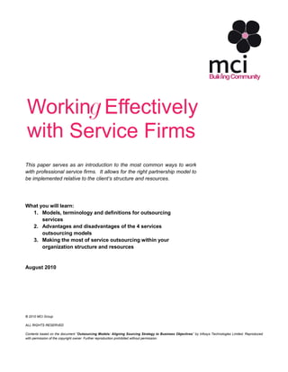 This paper serves as an introduction to the most common ways to work
with professional service firms. It allows for the right partnership model to
be implemented relative to the client’s structure and resources.




What you will learn:
  1. Models, terminology and definitions for outsourcing
      services
  2. Advantages and disadvantages of the 4 services
      outsourcing models
  3. Making the most of service outsourcing within your
      organization structure and resources


August 2010




© 2010 MCI Group

ALL RIGHTS RESERVED

Contents based on the document “Outsourcing Models: Aligning Sourcing Strategy to Business Objectives” by Infosys Technologies Limited. Reproduced
with permission of the copyright owner. Further reproduction prohibited without permission.
 