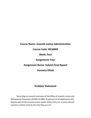 Course Name: Juvenile Justice Administration
                          Course Code: MCJ6002
                                 Week: Four
                             Assignment: Four
               Assignment Name: Submit Final Report
                               Veronica Elliott




                            Problem Statement


      “According to research estimates of the Office of Juvenile Justice and
Delinquency Prevention (OJJDP) of 2004, 60 percent of all adolescents who
become part of the juvenile justice system before they are 11 years old will
commit a violent crime by the time they are 16.”
 
