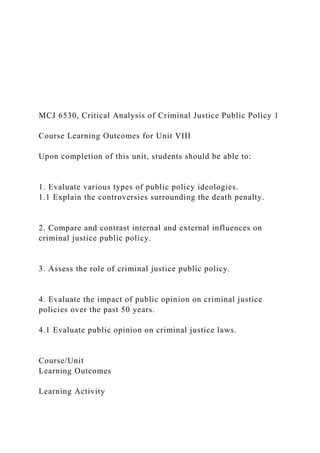 MCJ 6530, Critical Analysis of Criminal Justice Public Policy 1
Course Learning Outcomes for Unit VIII
Upon completion of this unit, students should be able to:
1. Evaluate various types of public policy ideologies.
1.1 Explain the controversies surrounding the death penalty.
2. Compare and contrast internal and external influences on
criminal justice public policy.
3. Assess the role of criminal justice public policy.
4. Evaluate the impact of public opinion on criminal justice
policies over the past 50 years.
4.1 Evaluate public opinion on criminal justice laws.
Course/Unit
Learning Outcomes
Learning Activity
 
