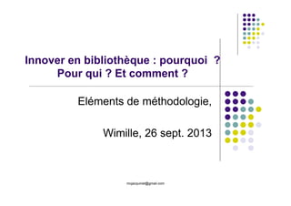mcjacquinet@gmail.com
Innover en bibliothèque : pourquoi ?
Pour qui ? Et comment ?
Eléments de méthodologie,
Wimille, 26 sept. 2013
 