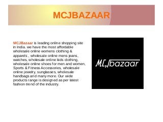 MCJBAZAARMCJBAZAAR
MCJBazaar is leading online shopping site
in India. we have the most affordable
wholesale online womens clothing &
apparels , wholesale online mens jeans,
watches, wholesale online kids clothing,
wholesale online shoes for men and women,
Sports & Fitness Accessories, wholesale
online jewelry, sunglasses, wholesale
handbags and many more. Our wide
products range is designed as per latest
fashion trend of the industry.
 
