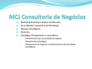  
q  Marke>ng	
  Branding	
  e	
  Análise	
  de	
  Marcado,	
  
q  Go	
  to	
  Market,	
  Campanhas	
  de	
  Marke>ng,	
  
q  Alianças	
  Estratégicas,	
  
q  Parcerias,	
  
q  Estratégia,	
  Planejamento:	
  e	
  consultoria:	
  
o  Entendimento	
  das	
  necessidades	
  de	
  negócio	
  
o  Planejamento	
  estratégico	
  
o  Planejamento	
  de	
  negócios	
  e	
  estabelecimento	
  de	
  prioridades	
  	
  
estratégicas	
  
 