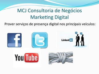 MCJ	
  Consultoria	
  de	
  Negócios	
  
Marke>ng	
  Digital	
  
Prover	
  serviços	
  de	
  presença	
  digital	
  nos	
  principais	
  veículos:	
  
	
  	
  	
  	
  	
  	
  	
  	
  	
  	
  	
  	
  	
  	
  	
  	
  	
  	
  	
  	
  	
  	
  	
  	
  	
  	
  	
  	
  	
  	
  	
  	
  	
  	
  	
  	
  	
  	
  	
  	
  	
  	
  	
  	
  	
  	
  	
  	
  	
  	
  	
  	
  	
  	
  	
  	
  	
  	
  	
  	
  	
  	
  
 