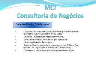 Ø  Criação	
  e/ou	
  Manutenção	
  do	
  Perﬁl	
  nos	
  principais	
  canais:	
  
facebook,	
  tweeter,Linkedin	
  e	
  You	
  tube;	
  
Ø  Envio	
  de	
  1	
  tweet	
  duas	
  vezes	
  por	
  semana,	
  	
  
Ø  1	
  Post	
  no	
  Facebook	
  duas	
  vezes	
  por	
  semana	
  e	
  	
  
Ø  1	
  Post	
  no	
  Linkedin	
  2x	
  semana;	
  
Ø  Resumo	
  Mensal	
  execu>vo	
  com	
  sumário	
  das	
  Publicações,	
  
número	
  de	
  seguidores	
  e	
  Principais	
  Comentários;	
  
Ø  Conferência	
  mensal	
  para	
  alinhamento	
  do	
  conteúdo.	
  
	
  	
  
Presença	
  Digital	
  Institucional	
  	
  	
  
 