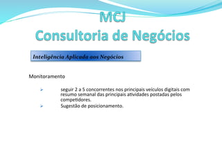  	
  	
  
Monitoramento	
  
	
  
Ø  seguir	
  2	
  a	
  5	
  concorrentes	
  nos	
  principais	
  veículos	
  digitais	
  com	
  
resumo	
  semanal	
  das	
  principais	
  a>vidades	
  postadas	
  pelos	
  
compe>dores.	
  	
  
Ø  Sugestão	
  de	
  posicionamento.	
  
	
  	
  
	
  	
  
	
  	
  
	
  
Inteligência	
  Aplicada	
  aos	
  Negócios	
  
 