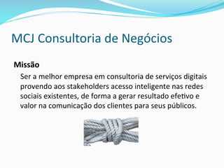 MCJ	
  Consultoria	
  de	
  Negócios	
  
Missão	
  
	
  Ser	
  a	
  melhor	
  empresa	
  em	
  consultoria	
  de	
  serviços	
  digitais	
  
provendo	
  aos	
  stakeholders	
  acesso	
  inteligente	
  nas	
  redes	
  
sociais	
  existentes,	
  de	
  forma	
  a	
  gerar	
  resultado	
  efe>vo	
  e	
  
valor	
  na	
  comunicação	
  dos	
  clientes	
  para	
  seus	
  públicos.	
  
 