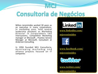 Milton	
   Jeronimides	
   worked	
   30	
   years	
   as	
  
an	
   execu>ve	
   in	
   many	
   corpora>ons.	
  
In	
   marke>ng	
   area,	
   held	
   several	
  
leadership	
   posi>ons	
   as	
   Marke>ng	
  
D i r e c t o r	
   i n	
   C o r p o r a > o n s	
   l i k e	
  
Intersystems,	
   Compe>>ve	
   Marke>ng	
  
manager	
  at	
  Microsoi	
  ,	
  Prac>ce	
  Service	
  
Manager	
   at	
   Microsoi,	
   Consultant	
   at	
  
Andersen	
  Consul>ng.	
  	
  
	
  
In	
   1994	
   founded	
   MCJ	
   Consultoria,	
  
d e v e l o p i n g	
   m a r k e > n g	
   a n d	
  
alliance	
   projects	
   focused	
   on	
   IT	
  
companies	
  
	
  
	
  
	
  
www.linkedin.com/
mjeronimides	
  	
  
	
  	
  
	
  
www.facebook.com/
mjeronimides	
  	
  
	
  
	
  
www.twitter.com/
mjeronimides	
  
 