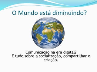 O	
  Mundo	
  está	
  diminuindo?	
  
Comunicação na era digital?
É tudo sobre a socialização, compartilhar e
criação.
 