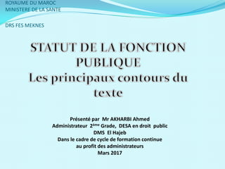 ROYAUME DU MAROC
MINISTERE DE LA SANTE
DRS FES MEKNES
Présenté par Mr AKHARBI Ahmed
Administrateur 2ème Grade, DESA en droit public
DMS El Hajeb
Dans le cadre de cycle de formation continue
au profit des administrateurs
Mars 2017
 