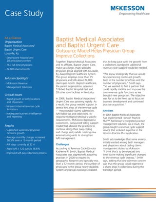 Case Study

At a Glance
Organization
                                          Baptist Medical Associates
Baptist Medical Associates/               and Baptist Urgent Care
Baptist Urgent Care
Louisville, Ky.
                                          Outsource Model Helps Physician Group
– Serving one hospital and                Improve Collections
  28 ambulatory centers                   Together, Baptist Medical Associates       that to keep pace with the growth from
– 75+ full-time physicians                and its affiliate, Baptist Urgent Care,    a collections standpoint, additional
                                          make up a large, multi-specialty           revenue cycle support would be needed.
– 24,000 claims/month
                                          physician group aligned with Louisville,
                                          Ky.-based Baptist Healthcare System.       “We knew strategically that we would
                                          The group employs more than 75             be experiencing continued growth,
Solution Spotlight
                                          physicians and bills about 24,000          both in the number of offices and the
– McKesson Revenue                        claims per month. Baptist Healthcare,      number of physicians,” Smith says.
  Management Solutions                    the parent organization, operates          “So we wanted to find a partner that
                                          519-bed Baptist Hospital East and          could rapidly stabilize and improve the
                                          28 other care facilities in Kentucky.      core revenue cycle functions as we
Critical Issues                                                                      brought new groups on. The objective
– Rapid growth in both locations          In 2008, Baptist Medical Associates/       was for us to be freed up to focus on
  and physicians                          Urgent Care was growing rapidly. As        business development and continued
                                          a result, the group needed support in      practice acquisition.”
– Inherent internal revenue cycle
                                          several key areas of the revenue cycle
   limitations
                                          — most notably claims submission,          Answers
– Inadequate business intelligence        A/R follow-up and collections. In          In 2005 Baptist Medical Associates
   and reporting                          response to Baptist Medical’s specific     had implemented Horizon Practice
                                          requirements, McKesson deployed a          Plus™, McKesson’s integrated practice
                                          customized, outsourced billing support     management solution. As a result, the
Results                                   model that allowed the practices to        group sought a revenue cycle support
– Supported successful physician          continue doing their own coding            service that included expertise in the
  network growth                          and charge entry while creating new        Horizon Practice Plus application.
                                          external safeguards to strengthen
– Average monthly charges increased       A/R management.
  56.5% over a 12-month period                                                       Smith acknowledges that some anxiety
                                                                                     initially existed among both managers
– A/R days currently at 32.4              Challenges                                 and physicians about ceding claims
– Aged A/R > 120 days is 16.6%            According to Revenue Cycle Director        management duties to McKesson.
                                          Katherine P. Smith, Baptist Medical        “I think that’s to be expected any
– Improved self-pay collections process
                                          Associates was aggressively acquiring      time you’re making significant changes
                                          practices in 2008 to expand its            to the revenue cycle process,” Smith
                                          geographic footprint and specialty mix.    says, adding that one common concern
                                          Over a 12-month period, the number of      was that the group could experience
                                          physicians in the group nearly doubled.    a sharp drop in collections during the
                                          System and group executives realized       transition period.
 