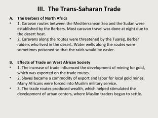 III. The Trans-Saharan Trade 
A. The Berbers of North Africa 
• 1. Caravan routes between the Mediterranean Sea and the Sudan were 
established by the Berbers. Most caravan travel was done at night due to 
the desert heat. 
• 2. Caravans along the routes were threatened by the Tuareg, Berber 
raiders who lived in the desert. Water wells along the routes were 
sometimes poisoned so that the raids would be easier. 
B. Effects of Trade on West African Society 
• 1. The increase of trade influenced the development of mining for gold, 
which was exported on the trade routes. 
• 2. Slaves became a commodity of export and labor for local gold mines. 
Many Africans were forced into Muslim military service. 
• 3. The trade routes produced wealth, which helped stimulated the 
development of urban centers, where Muslim traders began to settle. 
 