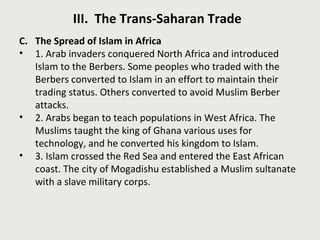 III. The Trans-Saharan Trade 
C. The Spread of Islam in Africa 
• 1. Arab invaders conquered North Africa and introduced 
Islam to the Berbers. Some peoples who traded with the 
Berbers converted to Islam in an effort to maintain their 
trading status. Others converted to avoid Muslim Berber 
attacks. 
• 2. Arabs began to teach populations in West Africa. The 
Muslims taught the king of Ghana various uses for 
technology, and he converted his kingdom to Islam. 
• 3. Islam crossed the Red Sea and entered the East African 
coast. The city of Mogadishu established a Muslim sultanate 
with a slave military corps. 
 