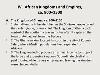 IV. African Kingdoms and Empires, 
ca. 800–1500 
A. The Kingdom of Ghana, ca. 900–1100 
• 1. An indigenous tribe identified as the Soninke people called 
their ruler ghana, or war chief. The kingdom of Ghana took 
control of the southern caravan routes after it captured the 
town of Awdaghost from the Berbers. 
• 2. The Ghanaian king located his court in the city of Koumbi 
Saleh, where Muslim populations lived separate from 
Africans. 
• 3. The king needed to produce an annual income to support 
the large and expensive kingdom. Subordinate chieftains 
paid tribute, while traders entering and leaving the kingdom 
were charged duties. 
 