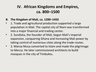 IV. African Kingdoms and Empires, 
ca. 800–1500 
B. The Kingdom of Mali, ca. 1200–1450 
• 1. Trade and agricultural production supported a large 
population in Mali. The capital city of Niani was transformed 
into a major financial and trading center. 
• 2. Sundiata, the founder of Mali, began Mali’s imperial 
expansion, conquering Ghana and increasing Mali power by 
taking control of numerous cities along the trade routes. 
• 3. Mansa Musa converted to Islam and made the pilgrimage 
to Mecca. He later commissioned architects to build 
mosques in the city of Timbuktu. 
 