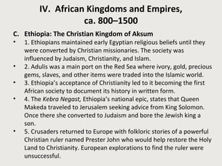 IV. African Kingdoms and Empires, 
ca. 800–1500 
C. Ethiopia: The Christian Kingdom of Aksum 
• 1. Ethiopians maintained early Egyptian religious beliefs until they 
were converted by Christian missionaries. The society was 
influenced by Judaism, Christianity, and Islam. 
• 2. Adulis was a main port on the Red Sea where ivory, gold, precious 
gems, slaves, and other items were traded into the Islamic world. 
• 3. Ethiopia’s acceptance of Christianity led to it becoming the first 
African society to document its history in written form. 
• 4. The Kebra Negast, Ethiopia’s national epic, states that Queen 
Makeda traveled to Jerusalem seeking advice from King Solomon. 
Once there she converted to Judaism and bore the Jewish king a 
son. 
• 5. Crusaders returned to Europe with folkloric stories of a powerful 
Christian ruler named Prester John who would help restore the Holy 
Land to Christianity. European explorations to find the ruler were 
unsuccessful. 
 