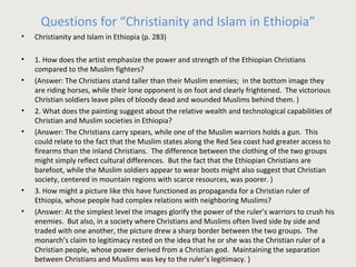 Questions for “Christianity and Islam in Ethiopia” 
• Christianity and Islam in Ethiopia (p. 283) 
• 1. How does the artist emphasize the power and strength of the Ethiopian Christians 
compared to the Muslim fighters? 
• (Answer: The Christians stand taller than their Muslim enemies; in the bottom image they 
are riding horses, while their lone opponent is on foot and clearly frightened. The victorious 
Christian soldiers leave piles of bloody dead and wounded Muslims behind them. ) 
• 2. What does the painting suggest about the relative wealth and technological capabilities of 
Christian and Muslim societies in Ethiopia? 
• (Answer: The Christians carry spears, while one of the Muslim warriors holds a gun. This 
could relate to the fact that the Muslim states along the Red Sea coast had greater access to 
firearms than the inland Christians. The difference between the clothing of the two groups 
might simply reflect cultural differences. But the fact that the Ethiopian Christians are 
barefoot, while the Muslim soldiers appear to wear boots might also suggest that Christian 
society, centered in mountain regions with scarce resources, was poorer. ) 
• 3. How might a picture like this have functioned as propaganda for a Christian ruler of 
Ethiopia, whose people had complex relations with neighboring Muslims? 
• (Answer: At the simplest level the images glorify the power of the ruler’s warriors to crush his 
enemies. But also, in a society where Christians and Muslims often lived side by side and 
traded with one another, the picture drew a sharp border between the two groups. The 
monarch’s claim to legitimacy rested on the idea that he or she was the Christian ruler of a 
Christian people, whose power derived from a Christian god. Maintaining the separation 
between Christians and Muslims was key to the ruler’s legitimacy. ) 
 