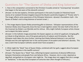 Questions for “The Queen of Sheba and King Solomon” 
• 1. How is this composition connected to the Christian Crusades aimed at “reconquering” Jerusalem 
that began in the last years of the eleventh century? 
• (Answer: As the text explains, Christian participants in the early Crusades (in Palestine) heard 
stories of an isolated Christian kingdom beyond the Muslim world (the kingdom of “Prester John”). 
The image reflects some awareness of the Ethiopian Solomonic -dynasty’s foundation myth – the 
Queen of Sheba’s visit to King Solomon of ancient Israel. ) 
• 
• 2. This image depicts Queen Sheba presenting gifts to Solomon. Ethiopian representations of the 
Solomon-Sheba story frequently show the two in bed together and/or the later theft of the Ark of 
the Covenant by Sheba’s son Menilek and his retinue. Why might Catholic European artists choose 
not to depict the latter scenes? 
• (Answer: In the Catholic image presented, the Queen appears as a kind of supplicant, bringing gifts 
as tribute to King Solomon, one of the great patriarchs of Judaism and Christianity. But the 
Ethiopian myth takes this story further, claiming that Sheba fathered Solomon’s son and that 
Ethiopia was the sole legitimate heir to the sacred power of Jerusalem and Solomon’s dynasty. This 
was a claim that European Catholics would never have accepted. ) 
• 
• 3. What might the “black” face of Queen Sheba, combined with her garb, suggest about European 
“racial” consciousness in the twelfth century? 
• (Answer: The Queen has a “black” face, reflecting European awareness of physical differences 
between themselves and people from sub-Saharan Africa. However, she is a ruler, depicted as 
dignified, and garbed as a European ruler might be. The image does not suggest that she is savage 
or “barbarian,” in the way that Europeans of centuries later often thought of Africans.) 
 