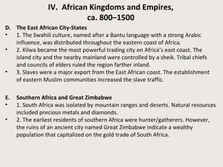 IV. African Kingdoms and Empires, 
ca. 800–1500 
D. The East African City-States 
• 1. The Swahili culture, named after a Bantu language with a strong Arabic 
influence, was distributed throughout the eastern coast of Africa. 
• 2. Kilwa became the most powerful trading city on Africa’s east coast. The 
island city and the nearby mainland were controlled by a sheik. Tribal chiefs 
and councils of elders ruled the region farther inland. 
• 3. Slaves were a major export from the East African coast. The establishment 
of eastern Muslim communities increased the slave traffic. 
E. Southern Africa and Great Zimbabwe 
• 1. South Africa was isolated by mountain ranges and deserts. Natural resources 
included precious metals and diamonds. 
• 2. The earliest residents of southern Africa were hunter/gatherers. However, 
the ruins of an ancient city named Great Zimbabwe indicate a wealthy 
population that capitalized on the gold trade of South Africa. 
