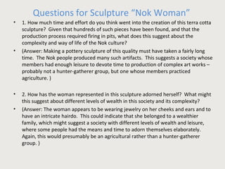 Questions for Sculpture “Nok Woman” 
• 1. How much time and effort do you think went into the creation of this terra cotta 
sculpture? Given that hundreds of such pieces have been found, and that the 
production process required firing in pits, what does this suggest about the 
complexity and way of life of the Nok culture? 
• (Answer: Making a pottery sculpture of this quality must have taken a fairly long 
time. The Nok people produced many such artifacts. This suggests a society whose 
members had enough leisure to devote time to production of complex art works – 
probably not a hunter-gatherer group, but one whose members practiced 
agriculture. ) 
• 2. How has the woman represented in this sculpture adorned herself? What might 
this suggest about different levels of wealth in this society and its complexity? 
• (Answer: The woman appears to be wearing jewelry on her cheeks and ears and to 
have an intricate hairdo. This could indicate that she belonged to a wealthier 
family, which might suggest a society with different levels of wealth and leisure, 
where some people had the means and time to adorn themselves elaborately. 
Again, this would presumably be an agricultural rather than a hunter-gatherer 
group. ) 
 