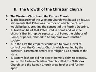 II. The Growth of the Christian Church 
B. The Western Church and the Eastern Church 
• 1. The hierarchy of the Western Church was based on Jesus’s 
statements that Peter was the rock on which the church 
would be built, creating the concept of the Petrine Doctrine. 
• 2. Tradition has it that Peter lived in Rome and was the 
church’s first bishop. As successors of Peter, the bishops of 
Rome, or popes, claimed to be supreme over Christian 
society. 
• 3. In the East the emperor continued to have a level of 
control over the Orthodox Church, which was led by the 
patriarch. Eastern emperors saw religion as a branch of the 
state. 
• 4. Eastern bishops did not accept Rome’s claim to primacy, 
and so the Eastern Christian Church, called the Orthodox 
Church, and the Roman Church grew further and further 
apart. 
 