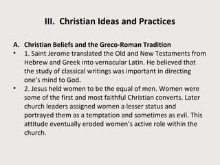 III. Christian Ideas and Practices 
A. Christian Beliefs and the Greco-Roman Tradition 
• 1. Saint Jerome translated the Old and New Testaments from 
Hebrew and Greek into vernacular Latin. He believed that 
the study of classical writings was important in directing 
one’s mind to God. 
• 2. Jesus held women to be the equal of men. Women were 
some of the first and most faithful Christian converts. Later 
church leaders assigned women a lesser status and 
portrayed them as a temptation and sometimes as evil. This 
attitude eventually eroded women’s active role within the 
church. 
 