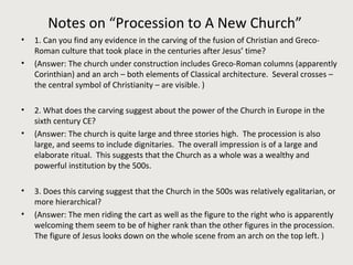 Notes on “Procession to A New Church” 
• 1. Can you find any evidence in the carving of the fusion of Christian and Greco- 
Roman culture that took place in the centuries after Jesus’ time? 
• (Answer: The church under construction includes Greco-Roman columns (apparently 
Corinthian) and an arch – both elements of Classical architecture. Several crosses – 
the central symbol of Christianity – are visible. ) 
• 2. What does the carving suggest about the power of the Church in Europe in the 
sixth century CE? 
• (Answer: The church is quite large and three stories high. The procession is also 
large, and seems to include dignitaries. The overall impression is of a large and 
elaborate ritual. This suggests that the Church as a whole was a wealthy and 
powerful institution by the 500s. 
• 3. Does this carving suggest that the Church in the 500s was relatively egalitarian, or 
more hierarchical? 
• (Answer: The men riding the cart as well as the figure to the right who is apparently 
welcoming them seem to be of higher rank than the other figures in the procession. 
The figure of Jesus looks down on the whole scene from an arch on the top left. ) 
 