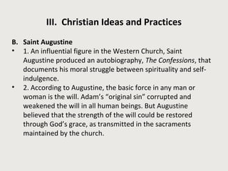 III. Christian Ideas and Practices 
B. Saint Augustine 
• 1. An influential figure in the Western Church, Saint 
Augustine produced an autobiography, The Confessions, that 
documents his moral struggle between spirituality and self-indulgence. 
• 2. According to Augustine, the basic force in any man or 
woman is the will. Adam’s “original sin” corrupted and 
weakened the will in all human beings. But Augustine 
believed that the strength of the will could be restored 
through God’s grace, as transmitted in the sacraments 
maintained by the church. 
 