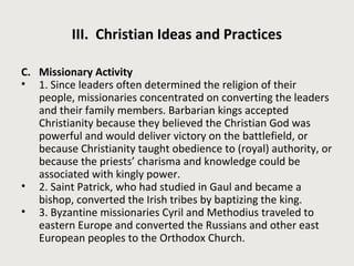 III. Christian Ideas and Practices 
C. Missionary Activity 
• 1. Since leaders often determined the religion of their 
people, missionaries concentrated on converting the leaders 
and their family members. Barbarian kings accepted 
Christianity because they believed the Christian God was 
powerful and would deliver victory on the battlefield, or 
because Christianity taught obedience to (royal) authority, or 
because the priests’ charisma and knowledge could be 
associated with kingly power. 
• 2. Saint Patrick, who had studied in Gaul and became a 
bishop, converted the Irish tribes by baptizing the king. 
• 3. Byzantine missionaries Cyril and Methodius traveled to 
eastern Europe and converted the Russians and other east 
European peoples to the Orthodox Church. 
 
