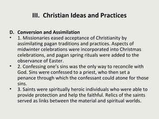 III. Christian Ideas and Practices 
D. Conversion and Assimilation 
• 1. Missionaries eased acceptance of Christianity by 
assimilating pagan traditions and practices. Aspects of 
midwinter celebrations were incorporated into Christmas 
celebrations, and pagan spring rituals were added to the 
observance of Easter. 
• 2. Confessing one’s sins was the only way to reconcile with 
God. Sins were confessed to a priest, who then set a 
penance through which the confessant could atone for those 
sins. 
• 3. Saints were spiritually heroic individuals who were able to 
provide protection and help the faithful. Relics of the saints 
served as links between the material and spiritual worlds. 
 
