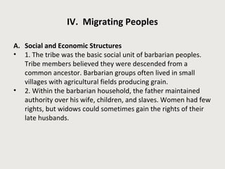 IV. Migrating Peoples 
A. Social and Economic Structures 
• 1. The tribe was the basic social unit of barbarian peoples. 
Tribe members believed they were descended from a 
common ancestor. Barbarian groups often lived in small 
villages with agricultural fields producing grain. 
• 2. Within the barbarian household, the father maintained 
authority over his wife, children, and slaves. Women had few 
rights, but widows could sometimes gain the rights of their 
late husbands. 
 