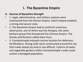 I. The Byzantine Empire 
A. Sources of Byzantine Strength 
• 1. Legal, administrative, and military systems were 
maintained from the Roman Empire, which helped establish 
a strong and secure state. 
• 2. The Byzantine Empire had to confront numerous 
adversaries, one of which was the Xiongnu, the same 
barbaric group that threatened the Chinese Empire. The 
Greeks and Romans called them Huns. 
• 3. Constantinople enjoyed a prime location for defensive 
fortifications. Strong walls were constructed around the city 
that made attacks by land or sea difficult. Cisterns of water 
and vegetable gardens within Constantinople’s walls could 
sustain a besieged population. 
 