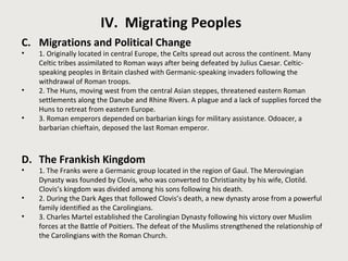 IV. Migrating Peoples 
C. Migrations and Political Change 
• 1. Originally located in central Europe, the Celts spread out across the continent. Many 
Celtic tribes assimilated to Roman ways after being defeated by Julius Caesar. Celtic-speaking 
peoples in Britain clashed with Germanic-speaking invaders following the 
withdrawal of Roman troops. 
• 2. The Huns, moving west from the central Asian steppes, threatened eastern Roman 
settlements along the Danube and Rhine Rivers. A plague and a lack of supplies forced the 
Huns to retreat from eastern Europe. 
• 3. Roman emperors depended on barbarian kings for military assistance. Odoacer, a 
barbarian chieftain, deposed the last Roman emperor. 
D. The Frankish Kingdom 
• 1. The Franks were a Germanic group located in the region of Gaul. The Merovingian 
Dynasty was founded by Clovis, who was converted to Christianity by his wife, Clotild. 
Clovis’s kingdom was divided among his sons following his death. 
• 2. During the Dark Ages that followed Clovis’s death, a new dynasty arose from a powerful 
family identified as the Carolingians. 
• 3. Charles Martel established the Carolingian Dynasty following his victory over Muslim 
forces at the Battle of Poitiers. The defeat of the Muslims strengthened the relationship of 
the Carolingians with the Roman Church. 
 