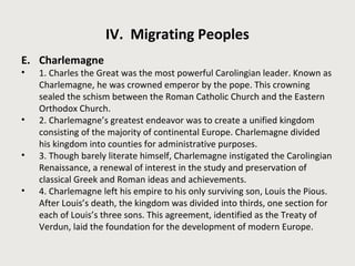 IV. Migrating Peoples 
E. Charlemagne 
• 1. Charles the Great was the most powerful Carolingian leader. Known as 
Charlemagne, he was crowned emperor by the pope. This crowning 
sealed the schism between the Roman Catholic Church and the Eastern 
Orthodox Church. 
• 2. Charlemagne’s greatest endeavor was to create a unified kingdom 
consisting of the majority of continental Europe. Charlemagne divided 
his kingdom into counties for administrative purposes. 
• 3. Though barely literate himself, Charlemagne instigated the Carolingian 
Renaissance, a renewal of interest in the study and preservation of 
classical Greek and Roman ideas and achievements. 
• 4. Charlemagne left his empire to his only surviving son, Louis the Pious. 
After Louis’s death, the kingdom was divided into thirds, one section for 
each of Louis’s three sons. This agreement, identified as the Treaty of 
Verdun, laid the foundation for the development of modern Europe. 
 