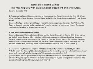 Notes on “Sassanid Cameo” 
This may help you with evaluating non-document primary sources. 
• Sassanid Cameo (p. 207) 
• 1. This cameo is a Sassanid commemoration of victories over the Roman Empire in the 250s C.E. Which 
of the two figures is the Sassanid Emperor Shapur and which the Roman Emperor Valerian? How do you 
know? 
• (Answer: The figure on the right is Shapur. He and his horse are portrayed as larger than Valerian. The 
figure of Shapur is muscular and grasps Valerian’s hand in a gesture of control and victory. The cameo 
can be viewed as a kind of Sassanid propaganda. ) 
• 2. How might historians use this cameo? 
• (Answer: Sources on the wars between Shapur and the Roman Emperors in the mid-200s CE are scarce, 
particularly on the Sassanid side. Historians might use the cameo as evidence about how Shapur or 
Sassanid elites in general remembered the capture of Valerian. Roman sources, for example, claim that 
Valerian came to negotiate with Shapur and the latter tricked the Roman Emperor, capturing him. The 
Sassanid presentation, obviously, is that Shapur defeated Valerian in hand to hand combat. ) 
• 3. Shapur was only the second emperor of the Sassanid dynasty, which was founded by his father 
Ardashir in 224 CE. How might the defeat and capture of a Roman Emperor have affected the standing of 
a new and relatively fragile Persian dynasty? How does the cameo reflect this? 
• (Answer: Rome was the greatest center of power in the Mediterranean world at this time. The defeat of 
a Roman Army and capture of Valerian must have been a source of great prestige to the Sassanids. The 
cameo reflects the pride of the dynasty in that victory. ) 
 