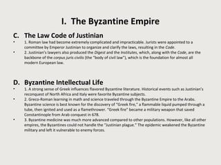 I. The Byzantine Empire 
C. The Law Code of Justinian 
• 1. Roman law had become extremely complicated and impracticable. Jurists were appointed to a 
committee by Emperor Justinian to organize and clarify the laws, resulting in the Code. 
• 2. Justinian’s lawyers also produced the Digest and the Institutes, which, along with the Code, are the 
backbone of the corpus juris civilis (the “body of civil law”), which is the foundation for almost all 
modern European law. 
D. Byzantine Intellectual Life 
• 1. A strong sense of Greek influences flavored Byzantine literature. Historical events such as Justinian’s 
reconquest of North Africa and Italy were favorite Byzantine subjects. 
• 2. Greco-Roman learning in math and science traveled through the Byzantine Empire to the Arabs. 
Byzantine science is best known for the discovery of “Greek fire,” a flammable liquid pumped through a 
tube, then ignited and used as a flamethrower. “Greek fire” became a military weapon that saved 
Constantinople from Arab conquest in 678. 
• 3. Byzantine medicine was much more advanced compared to other populations. However, like all other 
empires, the Byzantines could not handle the “Justinian plague.” The epidemic weakened the Byzantine 
military and left it vulnerable to enemy forces. 
 