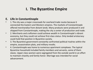 I. The Byzantine Empire 
E. Life in Constantinople 
• 1. The city was a major crossroads for overland trade routes because it 
connected the Eastern and Western empires. The markets of Constantinople 
offered merchandise from distant lands. Many products were produced in and 
shipped from Constantinople, making the city a center of production and trade. 
• 2. Merchants and craftsmen could achieve wealth in Constantinople’s vibrant 
economy, but they could not achieve first-class status. Only landed aristocracy 
could hold that position in Byzantine society. 
• 3. The Byzantine government constantly confronted political rivalries within the 
empire, assassination plots, and military revolts. 
• 4. Constantinople was home to numerous apartment complexes. The typical 
Byzantine household included family members and servants, some of them 
slaves. Upper-class women were segregated from the outside world in an effort 
to maintain chastity and family honor. Marriage was intended for social 
advancement. 
 